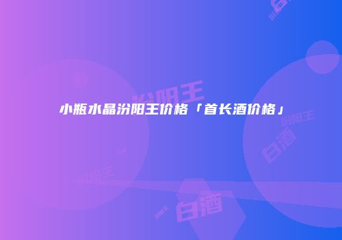 小瓶水晶汾阳王价格「首长酒价格」