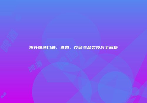 提升啤酒口感：选购、存储与品尝技巧全解析
