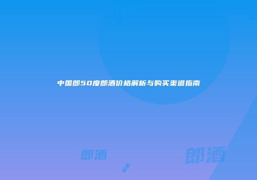 中国郎50度郎酒价格解析与购买渠道指南