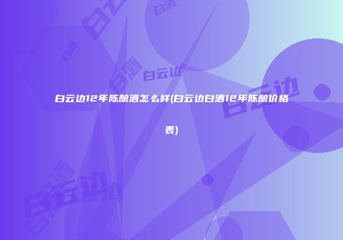 白云边12年陈酿酒怎么样(白云边白酒12年陈酿价格表)
