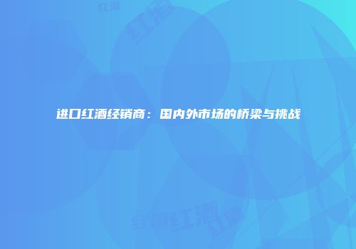 进口红酒经销商：国内外市场的桥梁与挑战