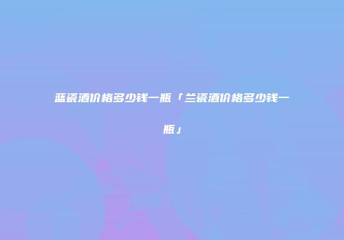 蓝瓷酒价格多少钱一瓶「兰瓷酒价格多少钱一瓶」