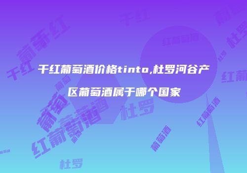 干红葡萄酒价格tinto,杜罗河谷产区葡萄酒属于哪个国家