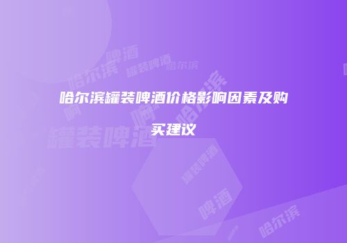 哈尔滨罐装啤酒价格影响因素及购买建议