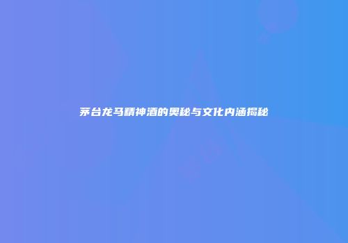 茅台龙马精神酒的奥秘与文化内涵揭秘