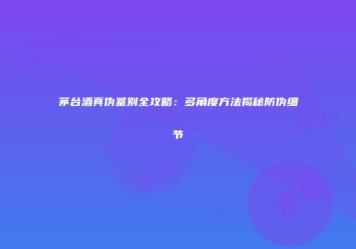 茅台酒真伪鉴别全攻略：多角度方法揭秘防伪细节