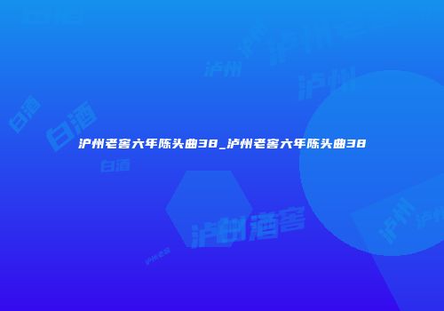 沪州老窖六年陈头曲38_泸州老窖六年陈头曲38
