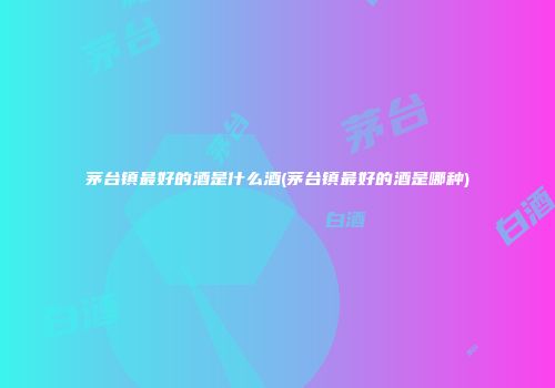 茅台镇最好的酒是什么酒(茅台镇最好的酒是哪种)