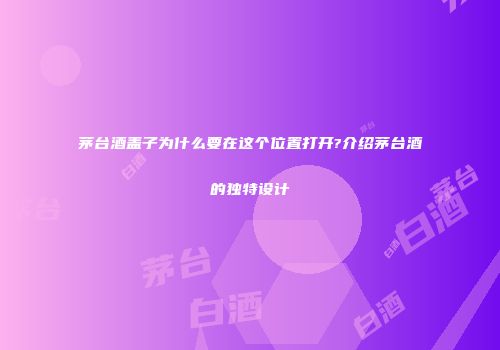 茅台酒盖子为什么要在这个位置打开?介绍茅台酒的独特设计