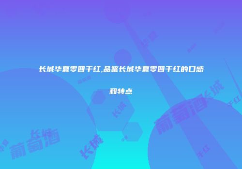长城华夏零四干红,品鉴长城华夏零四干红的口感和特点