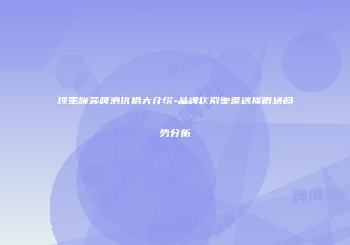 纯生罐装啤酒价格大介绍-品牌区别渠道选择市场趋势分析