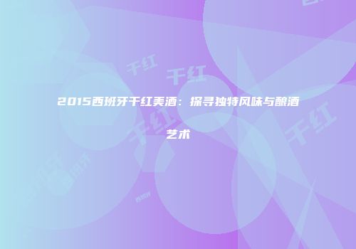 2015西班牙干红美酒：探寻独特风味与酿酒艺术