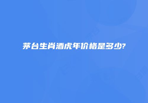 茅台生肖酒虎年价格是多少?