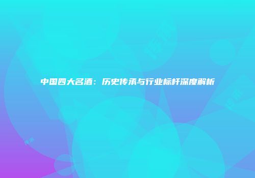 中国四大名酒：历史传承与行业标杆深度解析