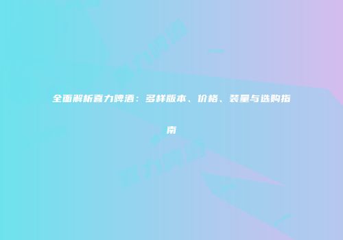 全面解析喜力啤酒：多样版本、价格、装量与选购指南