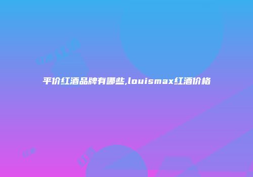 平价红酒品牌有哪些,louismax红酒价格