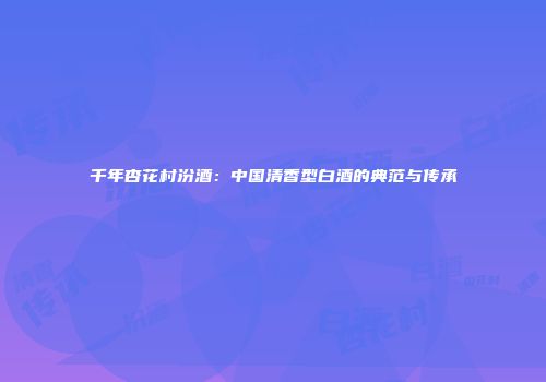 千年杏花村汾酒：中国清香型白酒的典范与传承