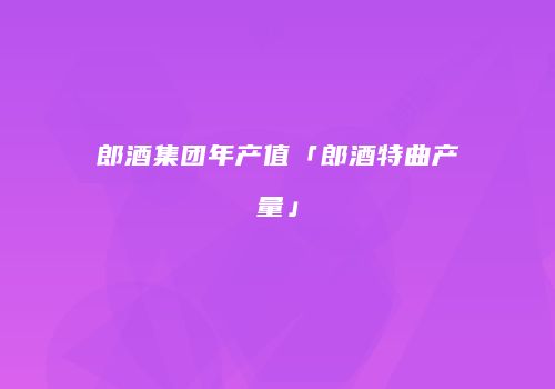郎酒集团年产值「郎酒特曲产量」