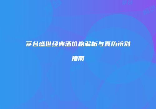 茅台盛世经典酒价格解析与真伪辨别指南