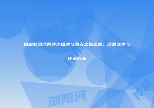 揭秘浏阳河喜洋洋福酒与酒天之福珍藏：名酒之争与传承创新