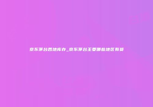 京东茅台各地库存_京东茅台主要哪些地区有货