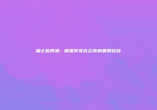 加士伯啤酒：德国传奇在云南的香醇绽放