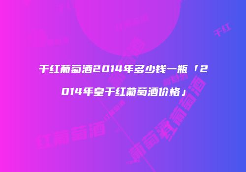 干红葡萄酒2014年多少钱一瓶「2014年皇干红葡萄酒价格」