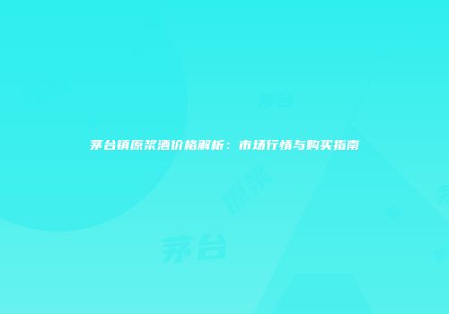 茅台镇原浆酒价格解析：市场行情与购买指南