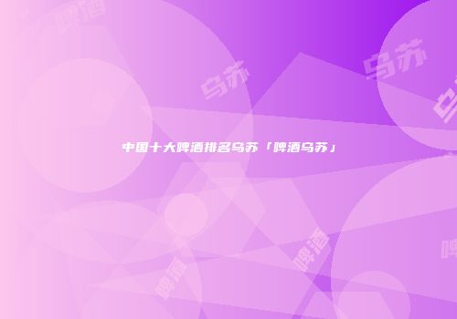 中国十大啤酒排名乌苏「啤酒乌苏」