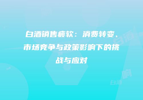 白酒销售疲软：消费转变、市场竞争与政策影响下的挑战与应对