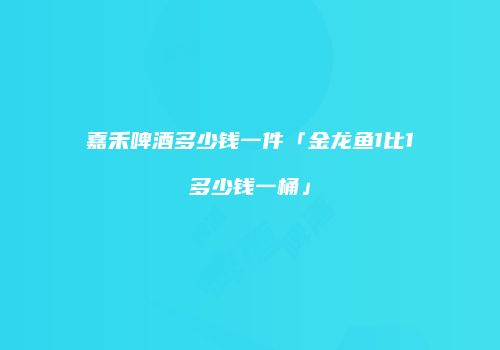 嘉禾啤酒多少钱一件「金龙鱼1比1多少钱一桶」