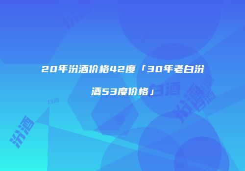20年汾酒价格42度「30年老白汾酒53度价格」