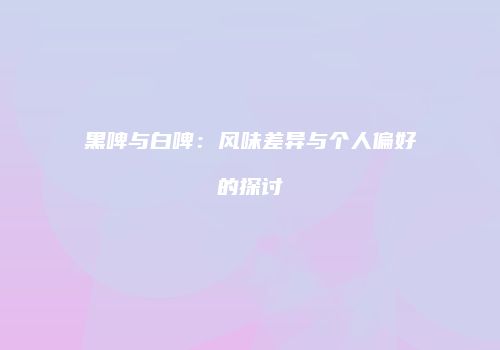 黑啤与白啤：风味差异与个人偏好的探讨