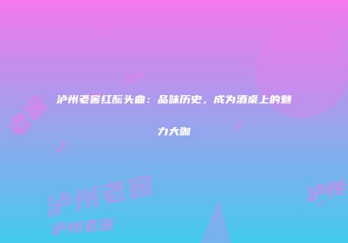 泸州老窖红酝头曲：品味历史，成为酒桌上的魅力大咖