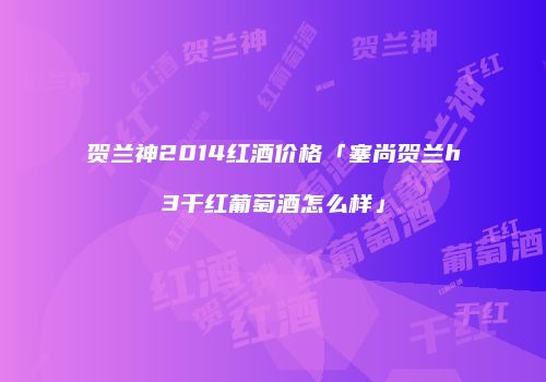 贺兰神2014红酒价格「塞尚贺兰h3干红葡萄酒怎么样」