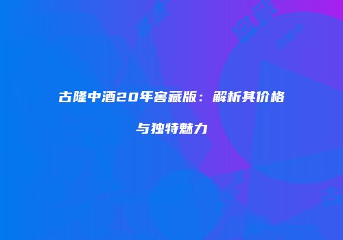 古隆中酒20年窖藏版：解析其价格与独特魅力