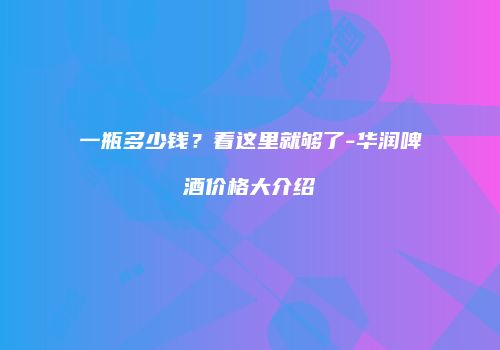 一瓶多少钱？看这里就够了-华润啤酒价格大介绍