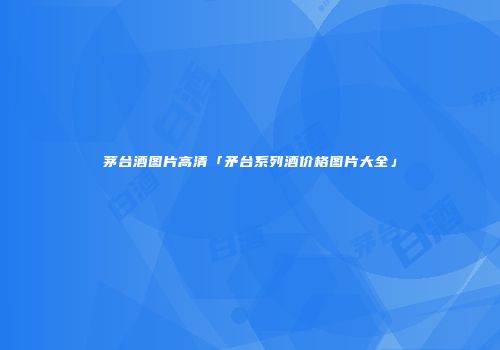茅台酒图片高清「矛台系列酒价格图片大全」