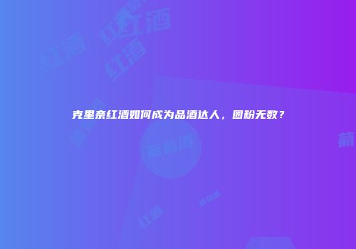 克里奈红酒如何成为品酒达人，圈粉无数？