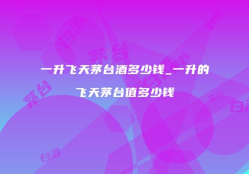 一升飞天茅台酒多少钱_一升的飞天茅台值多少钱