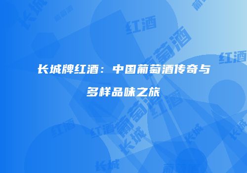 长城牌红酒：中国葡萄酒传奇与多样品味之旅