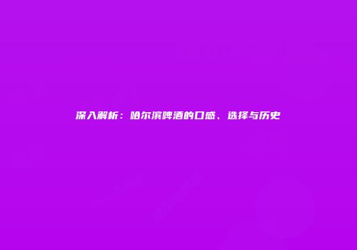 深入解析：哈尔滨啤酒的口感、选择与历史
