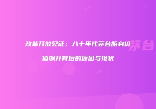 改革开放见证：八十年代茅台瓶身价值飙升背后的原因与现状