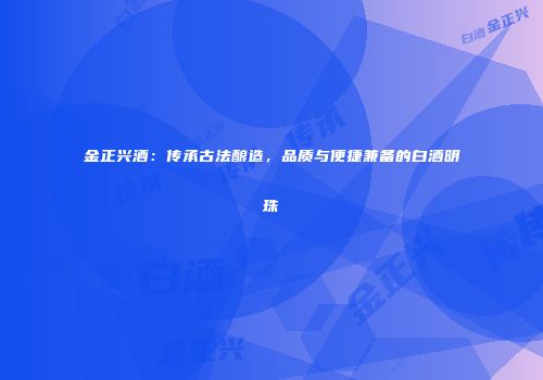 金正兴酒：传承古法酿造，品质与便捷兼备的白酒明珠