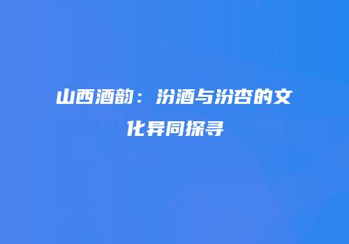 山西酒韵：汾酒与汾杏的文化异同探寻