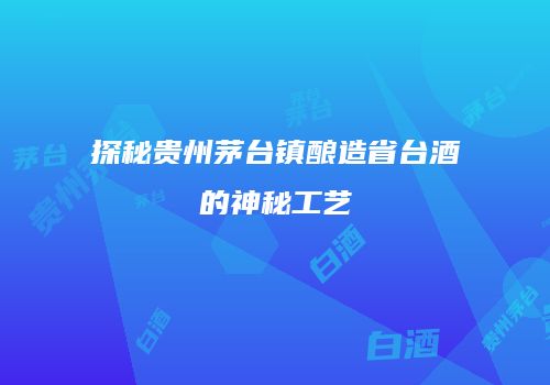 探秘贵州茅台镇酿造省台酒的神秘工艺