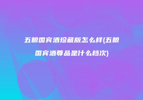 五粮国宾酒珍藏版怎么样(五粮国宾酒尊品是什么档次)