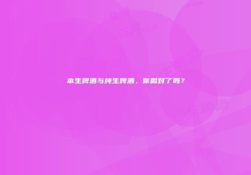 本生啤酒与纯生啤酒，你喝对了吗？
