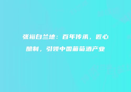 张裕白兰地：百年传承，匠心酿制，引领中国葡萄酒产业