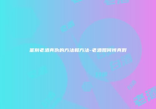 鉴别老酒真伪的方法和方法-老酒如何辨真假